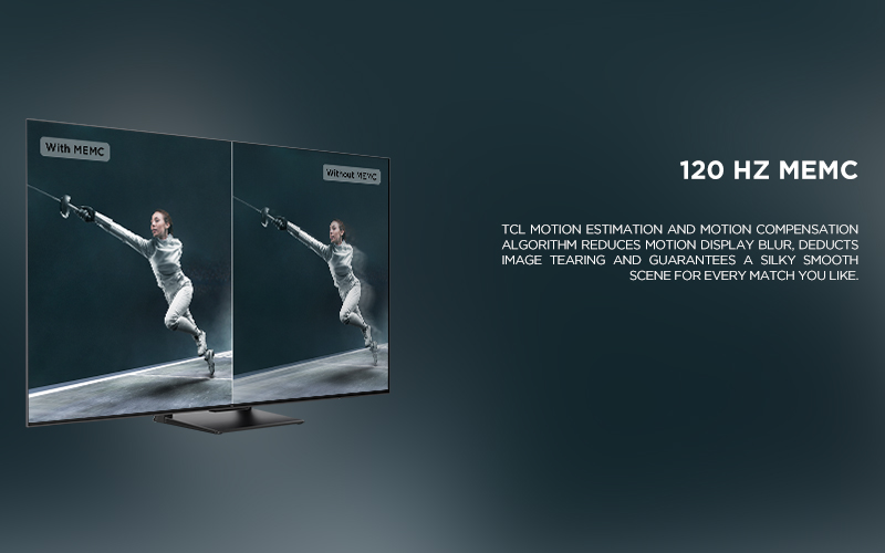 120 HZ MEMC - TCL Motion Estimation and Motion Compensation algorithm reduces motion display blur, deducts image tearing and guarantees a silky smooth scene for every match you like. 
